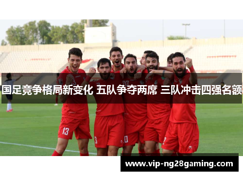 国足竞争格局新变化 五队争夺两席 三队冲击四强名额