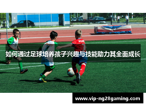 如何通过足球培养孩子兴趣与技能助力其全面成长