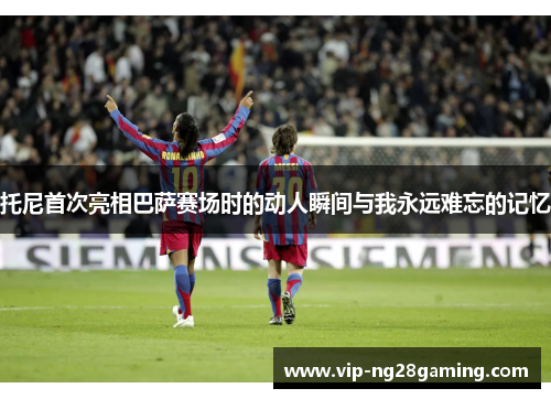 托尼首次亮相巴萨赛场时的动人瞬间与我永远难忘的记忆