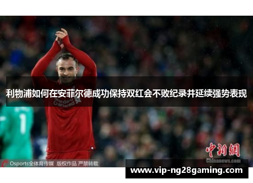利物浦如何在安菲尔德成功保持双红会不败纪录并延续强势表现