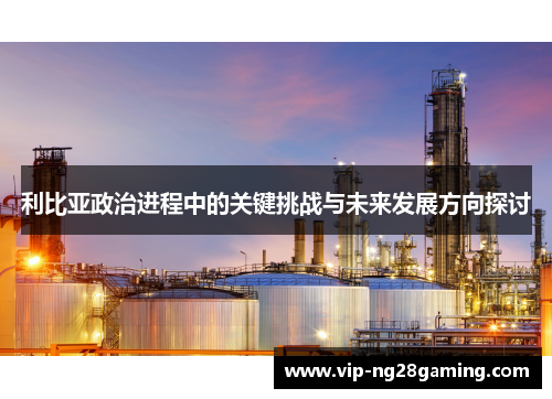 利比亚政治进程中的关键挑战与未来发展方向探讨