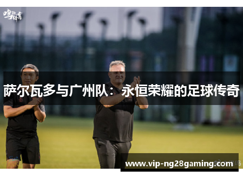 萨尔瓦多与广州队:永恒荣耀的足球传奇