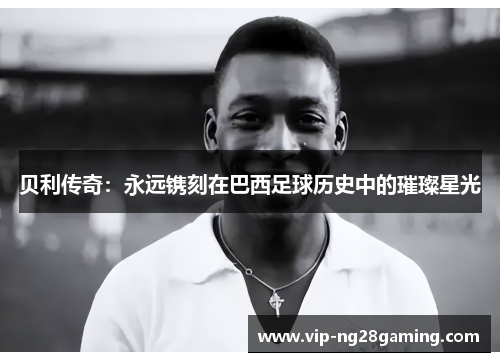 贝利传奇:永远镌刻在巴西足球历史中的璀璨星光 贝利传奇:永远镌刻在巴西足球历史中的璀璨星光