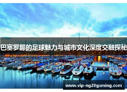 巴塞罗那的足球魅力与城市文化深度交融探秘
