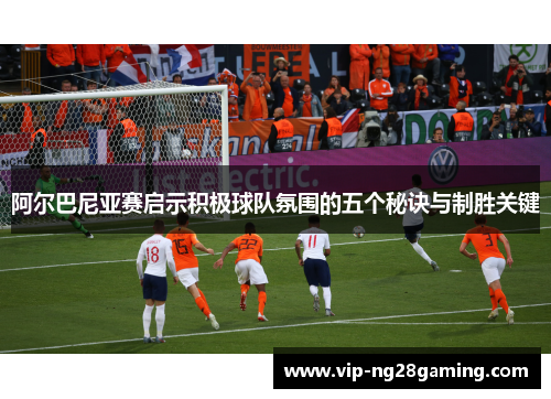 阿尔巴尼亚赛启示积极球队氛围的五个秘诀与制胜关键