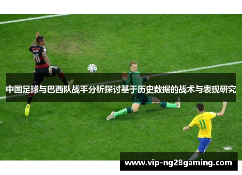 中国足球与巴西队战平分析探讨基于历史数据的战术与表现研究 中国足球与巴西队战平分析探讨基于历史数据的战术与表现研究