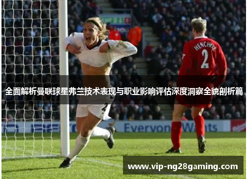 全面解析曼联球星弗兰技术表现与职业影响评估深度洞察全貌剖析篇 全面解析曼联球星弗兰技术表现与职业影响评估深度洞察全貌剖析篇