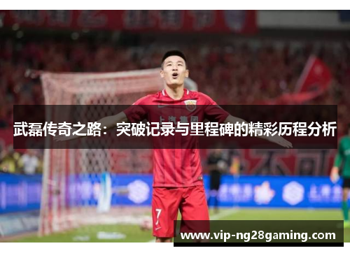 武磊传奇之路:突破记录与里程碑的精彩历程分析 武磊传奇之路:突破记录与里程碑的精彩历程分析