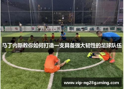 马丁内斯教你如何打造一支具备强大韧性的足球队伍 马丁内斯教你如何打造一支具备强大韧性的足球队伍