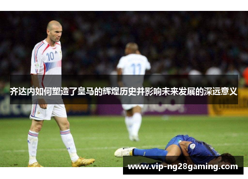 齐达内如何塑造了皇马的辉煌历史并影响未来发展的深远意义
