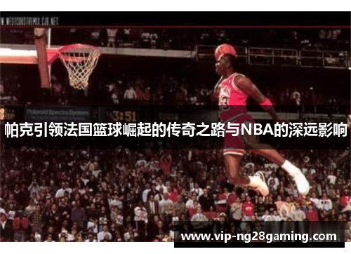 帕克引领法国篮球崛起的传奇之路与NBA的深远影响