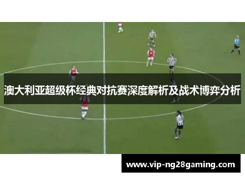 澳大利亚超级杯经典对抗赛深度解析及战术博弈分析