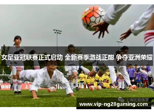 女足亚冠联赛正式启动 全新赛季激战正酣 争夺亚洲荣耀 女足亚冠联赛正式启动 全新赛季激战正酣 争夺亚洲荣耀