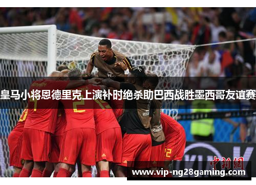 皇马小将恩德里克上演补时绝杀助巴西战胜墨西哥友谊赛 皇马小将恩德里克上演补时绝杀助巴西战胜墨西哥友谊赛