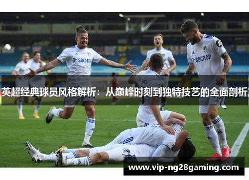 英超经典球员风格解析：从巅峰时刻到独特技艺的全面剖析