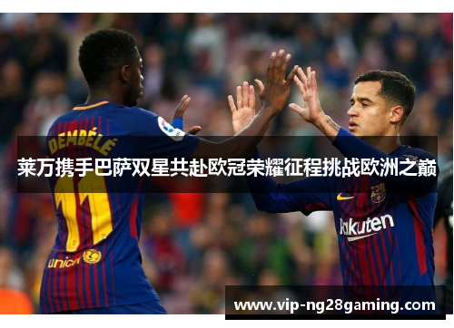 莱万携手巴萨双星共赴欧冠荣耀征程挑战欧洲之巅