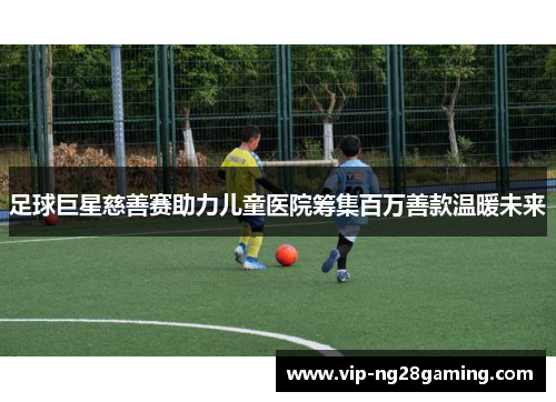足球巨星慈善赛助力儿童医院筹集百万善款温暖未来