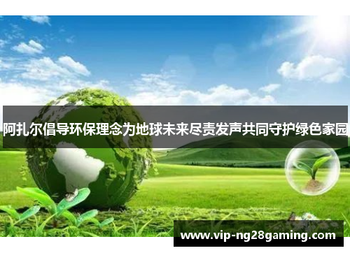 阿扎尔倡导环保理念为地球未来尽责发声共同守护绿色家园 阿扎尔倡导环保理念为地球未来尽责发声共同守护绿色家园