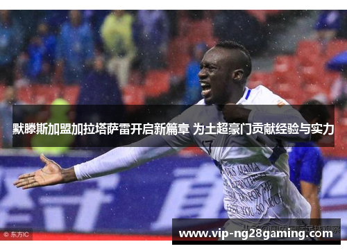 默滕斯加盟加拉塔萨雷开启新篇章 为土超豪门贡献经验与实力