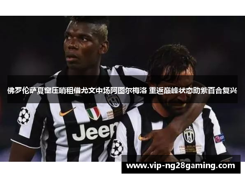 佛罗伦萨夏窗压哨租借尤文中场阿图尔梅洛 重返巅峰状态助紫百合复兴 佛罗伦萨夏窗压哨租借尤文中场阿图尔梅洛 重返巅峰状态助紫百合复兴