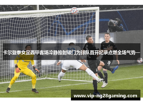 卡尔登泰女足西甲客场冷静推射破门为球队首开纪录点燃全场气势一 卡尔登泰女足西甲客场冷静推射破门为球队首开纪录点燃全场气势一