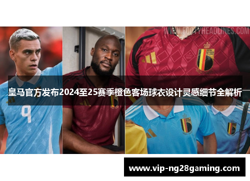 皇马官方发布2024至25赛季橙色客场球衣设计灵感细节全解析 皇马官方发布2024至25赛季橙色客场球衣设计灵感细节全解析