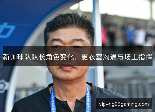 新帅球队队长角色变化，更衣室沟通与场上指挥