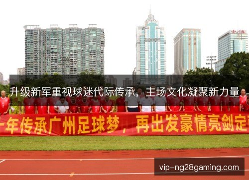 升级新军重视球迷代际传承,主场文化凝聚新力量 升级新军重视球迷代际传承,主场文化凝聚新力量